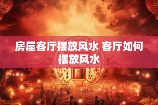 房屋客厅摆放风水 客厅如何摆放风水 房屋客厅摆放风水 客厅如何摆放风水