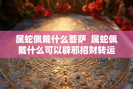 属蛇佩戴什么菩萨  属蛇佩戴什么可以辟邪招财转运