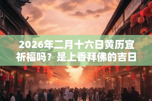 2026年二月十六日黄历宜祈福吗？是上香拜佛的吉日吗？