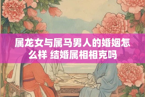 属龙女与属马男人的婚姻怎么样 结婚属相相克吗 属龙女与属马男人的婚姻怎么样 结婚属相相克吗