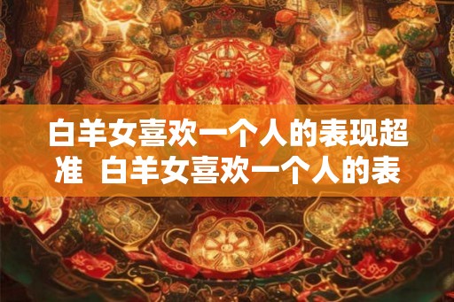 白羊女喜欢一个人的表现超准  白羊女喜欢一个人的表现