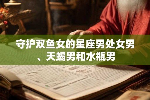 守护双鱼女的星座男处女男、天蝎男和水瓶男