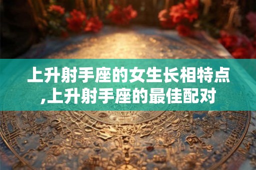 上升射手座的女生长相特点,上升射手座的最佳配对