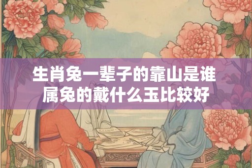 生肖兔一辈子的靠山是谁 属兔的戴什么玉比较好 生肖兔一辈子的靠山是谁 属兔的戴什么玉比较好