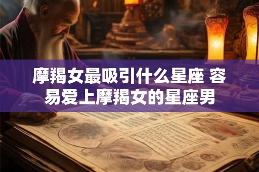 摩羯女最吸引什么星座 容易爱上摩羯女的星座男 摩羯女最吸引什么星座 容易爱上摩羯女的星座男