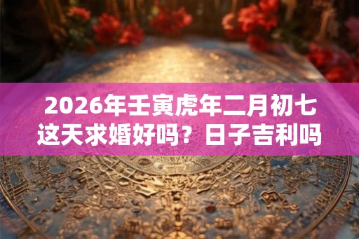 2026年壬寅虎年二月初七这天求婚好吗？日子吉利吗？