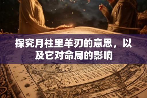 探究月柱里羊刃的意思，以及它对命局的影响
