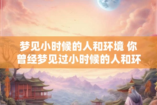 梦见小时候的人和环境 你曾经梦见过小时候的人和环境吗