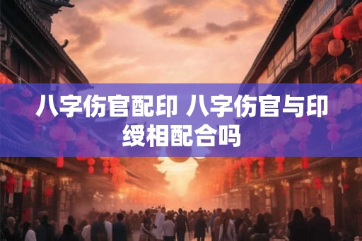 八字伤官配印 八字伤官与印绶相配合吗 八字伤官配印 八字伤官与印绶相配合吗