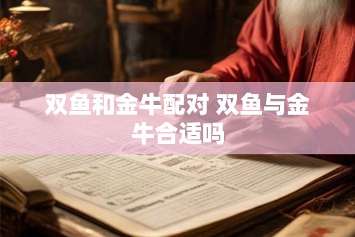 双鱼和金牛配对 双鱼与金牛合适吗 双鱼和金牛配对 双鱼与金牛合适吗
