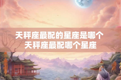 天秤座最配的星座是哪个 天秤座最配哪个星座