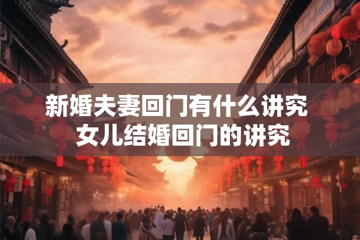 新婚夫妻回门有什么讲究 女儿结婚回门的讲究 新婚夫妻回门有什么讲究 女儿结婚回门的讲究