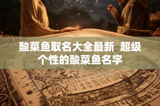 酸菜鱼取名大全最新  超级个性的酸菜鱼名字