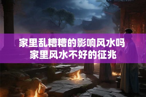 家里乱糟糟的影响风水吗 家里风水不好的征兆