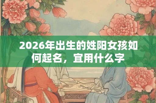 2026年出生的姓阳女孩如何起名,宜用什么字 2026年出生的姓阳女孩如何起名,宜用什么字