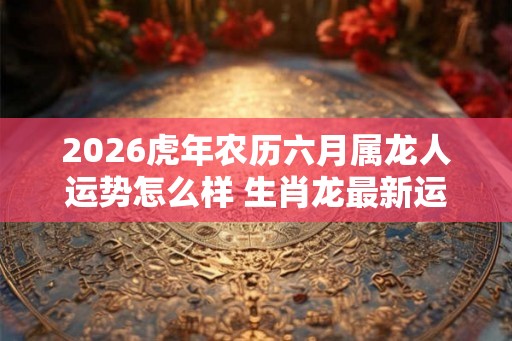 2026虎年农历六月属龙人运势怎么样 生肖龙最新运程