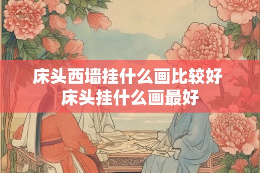 床头西墙挂什么画比较好 床头挂什么画最好 床头西墙挂什么画比较好 床头挂什么画最好
