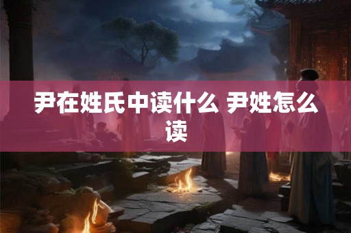尹在姓氏中读什么 尹姓怎么读 尹在姓氏中读什么 尹姓怎么读