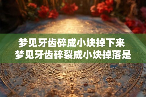 梦见牙齿碎成小块掉下来 梦见牙齿碎裂成小块掉落是什么预兆 梦见牙齿碎成小块掉下来 梦见牙齿碎裂成小块掉落是什么预兆