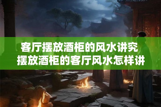 客厅摆放酒柜的风水讲究 摆放酒柜的客厅风水怎样讲究