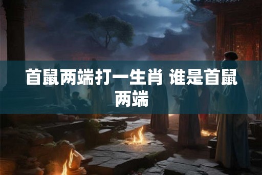 首鼠两端打一生肖 谁是首鼠两端