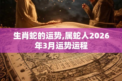 生肖蛇的运势,属蛇人2026年3月运势运程