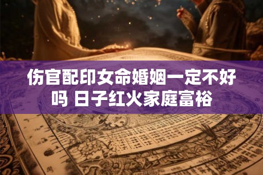 伤官配印女命婚姻一定不好吗 日子红火家庭富裕