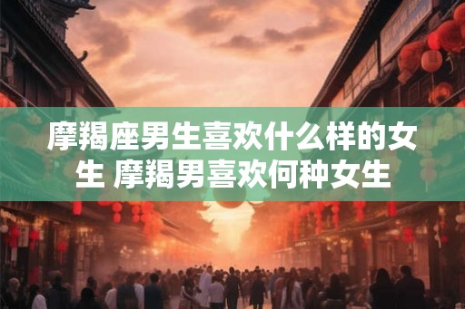 摩羯座男生喜欢什么样的女生 摩羯男喜欢何种女生