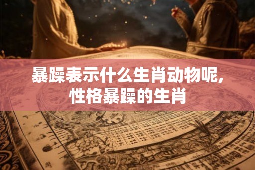 暴躁表示什么生肖动物呢,性格暴躁的生肖
