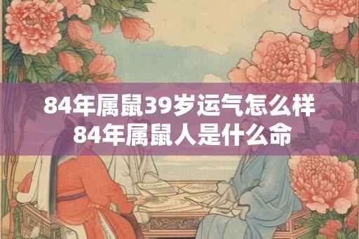 84年属鼠39岁运气怎么样 84年属鼠人是什么命 84年属鼠39岁运气怎么样 84年属鼠人是什么命