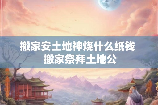 搬家安土地神烧什么纸钱  搬家祭拜土地公