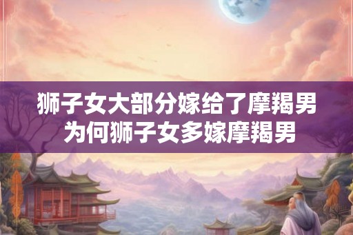 狮子女大部分嫁给了摩羯男 为何狮子女多嫁摩羯男 狮子女大部分嫁给了摩羯男 为何狮子女多嫁摩羯男