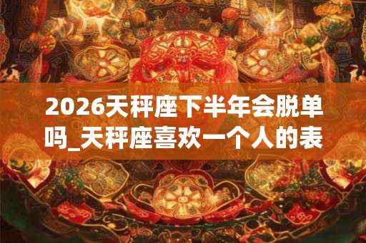 2026天秤座下半年会脱单吗_天秤座喜欢一个人的表现