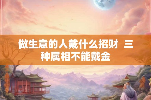 做生意的人戴什么招财  三种属相不能戴金