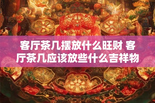 客厅茶几摆放什么旺财 客厅茶几应该放些什么吉祥物