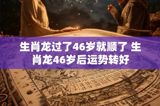 生肖龙过了46岁就顺了 生肖龙46岁后运势转好