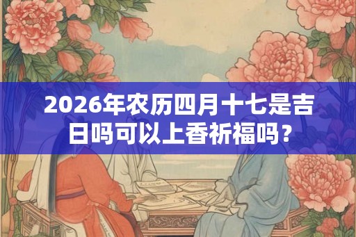 2026年农历四月十七是吉日吗可以上香祈福吗? 2026年农历四月十七是吉日吗可以上香祈福吗?