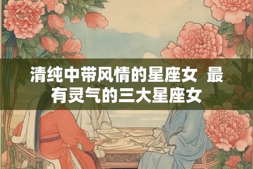 清纯中带风情的星座女  最有灵气的三大星座女