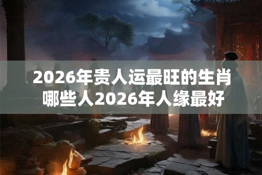 2026年贵人运最旺的生肖 哪些人2026年人缘最好