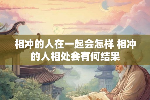 相冲的人在一起会怎样 相冲的人相处会有何结果 相冲的人在一起会怎样 相冲的人相处会有何结果