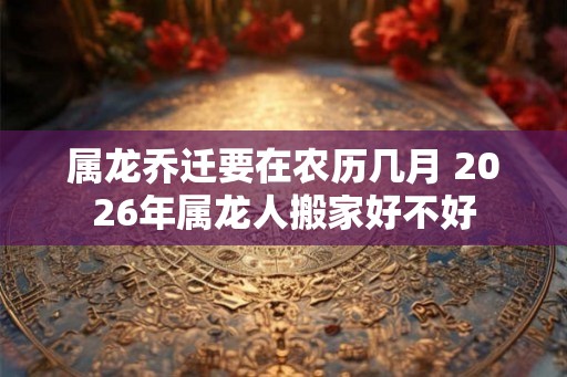 属龙乔迁要在农历几月 2026年属龙人搬家好不好