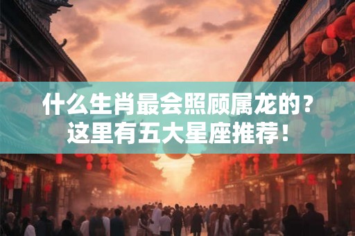 什么生肖最会照顾属龙的？这里有五大星座推荐！