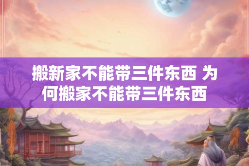 搬新家不能带三件东西 为何搬家不能带三件东西