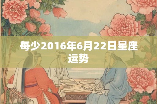 每少2016年6月22日星座运势 每少2016年6月22日星座运势