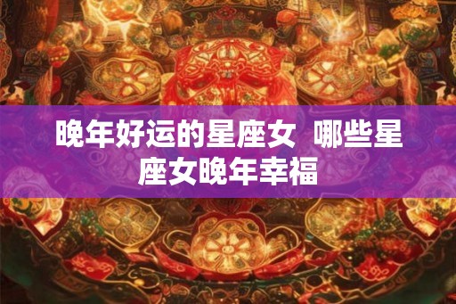 晚年好运的星座女  哪些星座女晚年幸福