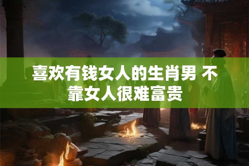 喜欢有钱女人的生肖男 不靠女人很难富贵