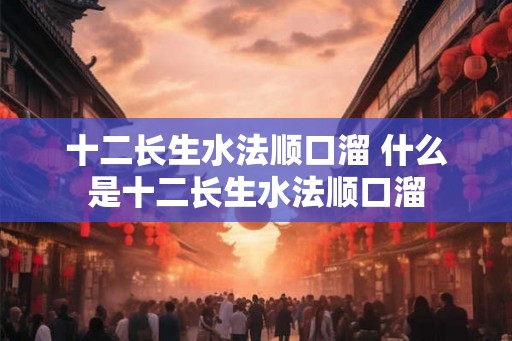十二长生水法顺口溜 什么是十二长生水法顺口溜