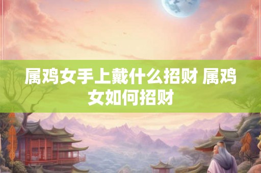 属鸡女手上戴什么招财 属鸡女如何招财