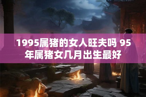 1995属猪的女人旺夫吗 95年属猪女几月出生最好