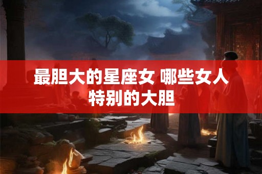 最胆大的星座女 哪些女人特别的大胆